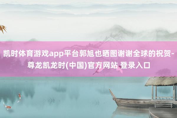 凯时体育游戏app平台郭旭也晒图谢谢全球的祝贺-尊龙凯龙时(中国)官方网站 登录入口