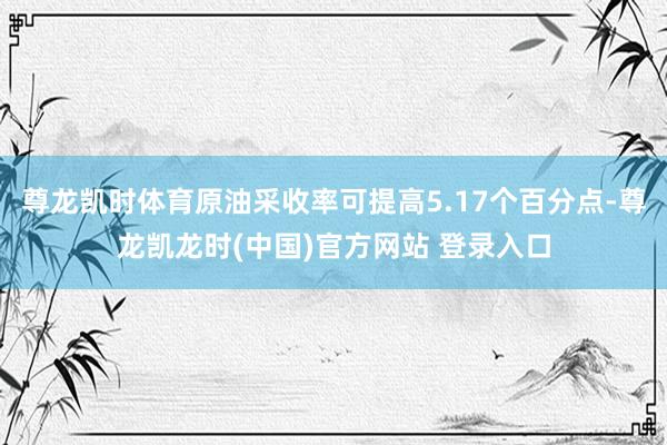 尊龙凯时体育原油采收率可提高5.17个百分点-尊龙凯龙时(中国)官方网站 登录入口