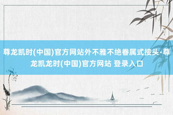 尊龙凯时(中国)官方网站外不雅不绝眷属式接头-尊龙凯龙时(中国)官方网站 登录入口