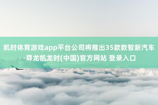 凯时体育游戏app平台公司将推出35款数智新汽车-尊龙凯龙时(中国)官方网站 登录入口