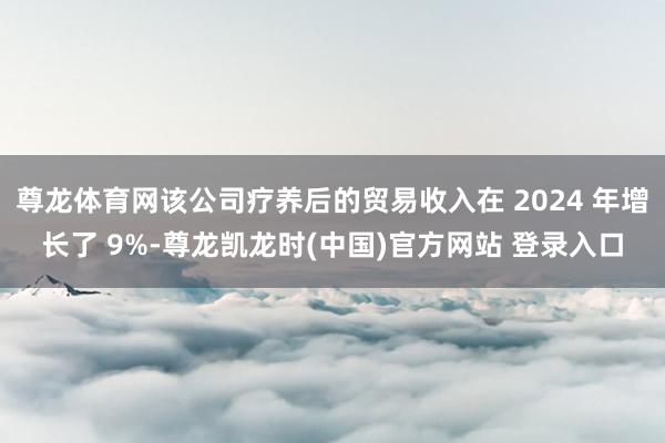 尊龙体育网该公司疗养后的贸易收入在 2024 年增长了 9%-尊龙凯龙时(中国)官方网站 登录入口