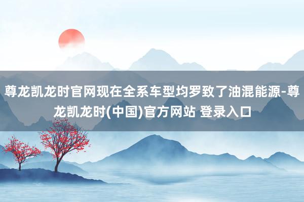 尊龙凯龙时官网现在全系车型均罗致了油混能源-尊龙凯龙时(中国)官方网站 登录入口