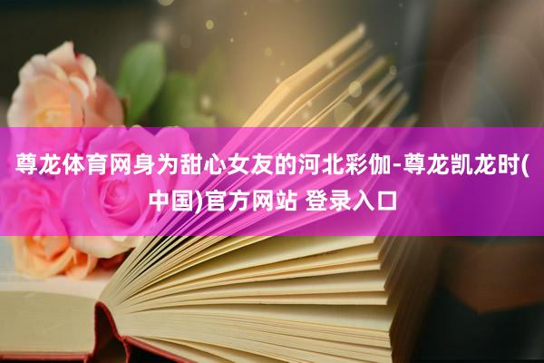 尊龙体育网身为甜心女友的河北彩伽-尊龙凯龙时(中国)官方网站 登录入口