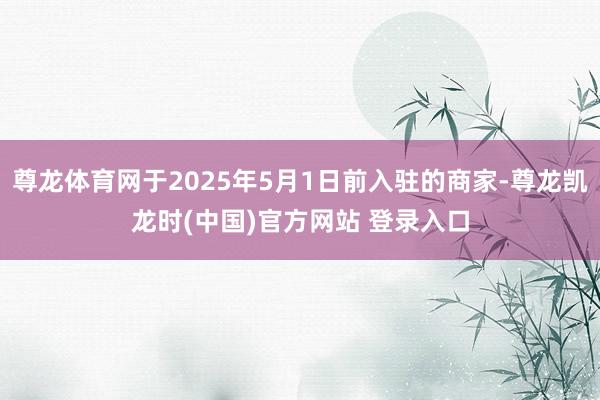 尊龙体育网于2025年5月1日前入驻的商家-尊龙凯龙时(中国)官方网站 登录入口