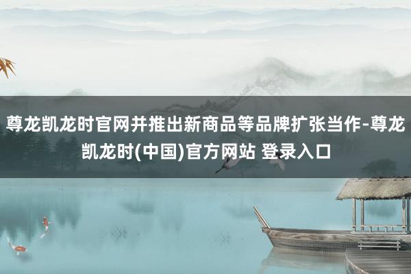 尊龙凯龙时官网并推出新商品等品牌扩张当作-尊龙凯龙时(中国)官方网站 登录入口