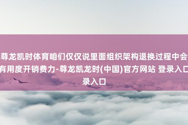 尊龙凯时体育咱们仅仅说里面组织架构退换过程中会有用度开销费力-尊龙凯龙时(中国)官方网站 登录入口