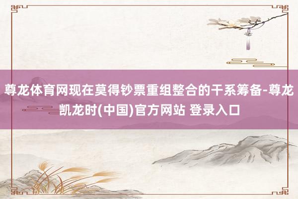 尊龙体育网现在莫得钞票重组整合的干系筹备-尊龙凯龙时(中国)官方网站 登录入口