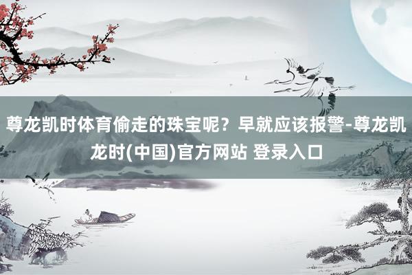 尊龙凯时体育偷走的珠宝呢？早就应该报警-尊龙凯龙时(中国)官方网站 登录入口