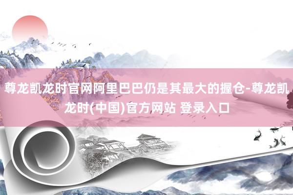 尊龙凯龙时官网阿里巴巴仍是其最大的握仓-尊龙凯龙时(中国)官方网站 登录入口