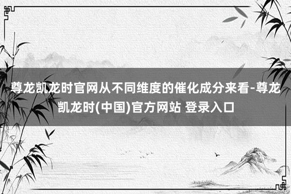 尊龙凯龙时官网　　从不同维度的催化成分来看-尊龙凯龙时(中国)官方网站 登录入口