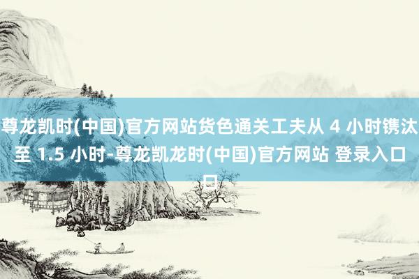 尊龙凯时(中国)官方网站货色通关工夫从 4 小时镌汰至 1.5 小时-尊龙凯龙时(中国)官方网站 登录入口