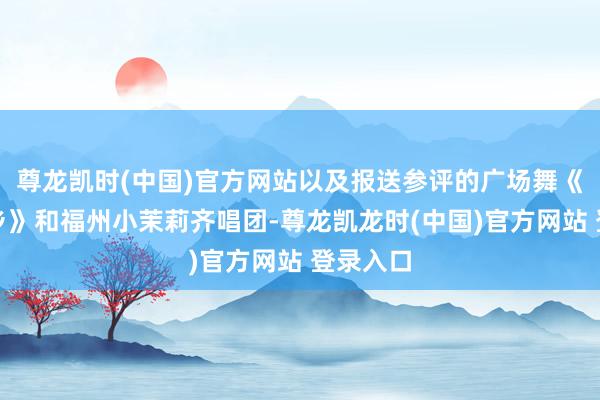 尊龙凯时(中国)官方网站以及报送参评的广场舞《福满畲乡》和福州小茉莉齐唱团-尊龙凯龙时(中国)官方网站 登录入口