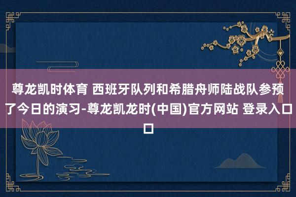 尊龙凯时体育 　　西班牙队列和希腊舟师陆战队参预了今日的演习-尊龙凯龙时(中国)官方网站 登录入口