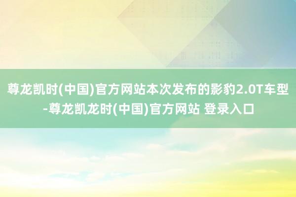 尊龙凯时(中国)官方网站本次发布的影豹2.0T车型-尊龙凯龙时(中国)官方网站 登录入口