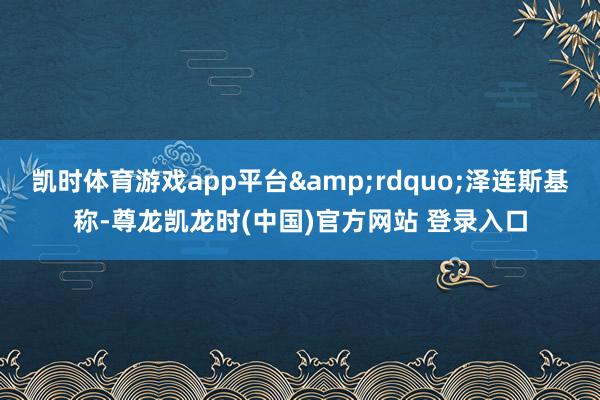 凯时体育游戏app平台&rdquo;泽连斯基称-尊龙凯龙时(中国)官方网站 登录入口