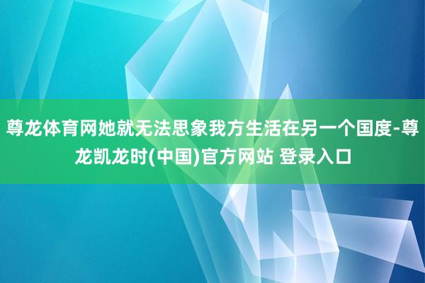 尊龙体育网她就无法思象我方生活在另一个国度-尊龙凯龙时(中国)官方网站 登录入口