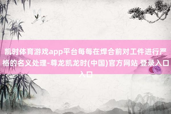 凯时体育游戏app平台每每在焊合前对工件进行严格的名义处理-尊龙凯龙时(中国)官方网站 登录入口