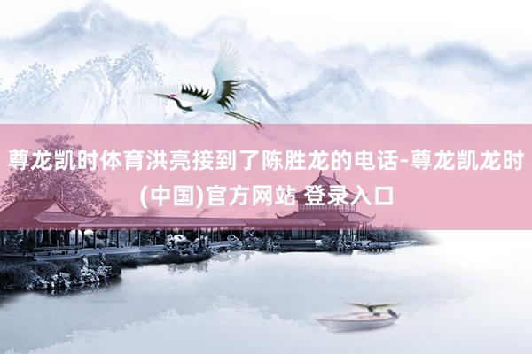 尊龙凯时体育洪亮接到了陈胜龙的电话-尊龙凯龙时(中国)官方网站 登录入口