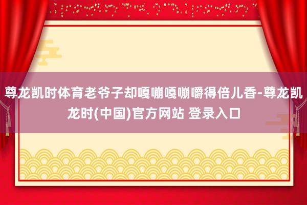 尊龙凯时体育老爷子却嘎嘣嘎嘣嚼得倍儿香-尊龙凯龙时(中国)官方网站 登录入口