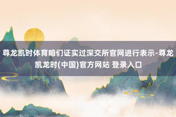尊龙凯时体育咱们证实过深交所官网进行表示-尊龙凯龙时(中国)官方网站 登录入口