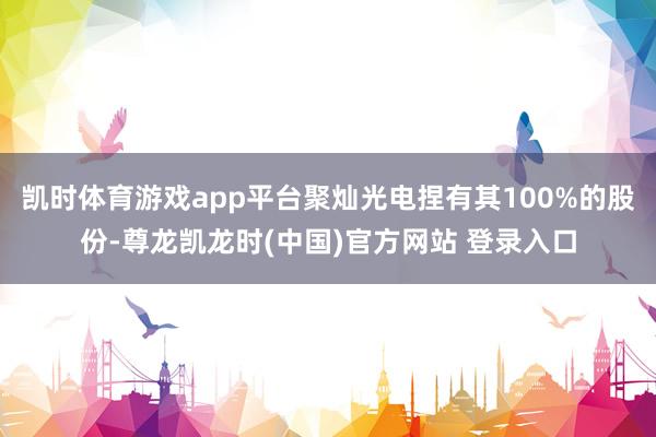 凯时体育游戏app平台聚灿光电捏有其100%的股份-尊龙凯龙时(中国)官方网站 登录入口