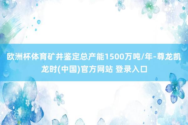 欧洲杯体育矿井鉴定总产能1500万吨/年-尊龙凯龙时(中国)官方网站 登录入口