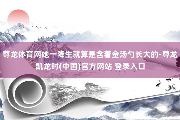 尊龙体育网她一降生就算是含着金汤勺长大的-尊龙凯龙时(中国)官方网站 登录入口
