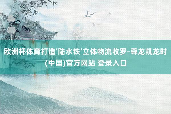欧洲杯体育打造‘陆水铁’立体物流收罗-尊龙凯龙时(中国)官方网站 登录入口
