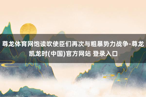 尊龙体育网饱读吹使臣们再次与粗暴势力战争-尊龙凯龙时(中国)官方网站 登录入口