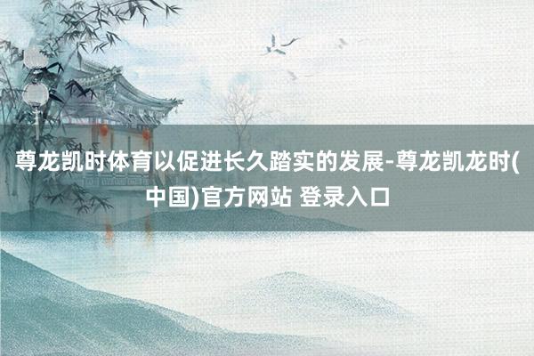 尊龙凯时体育以促进长久踏实的发展-尊龙凯龙时(中国)官方网站 登录入口
