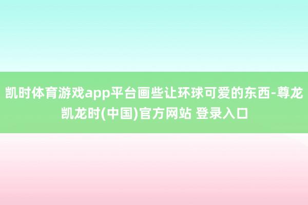 凯时体育游戏app平台画些让环球可爱的东西-尊龙凯龙时(中国)官方网站 登录入口