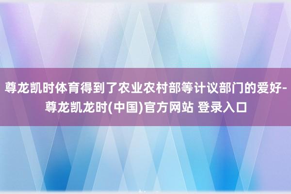 尊龙凯时体育得到了农业农村部等计议部门的爱好-尊龙凯龙时(中国)官方网站 登录入口