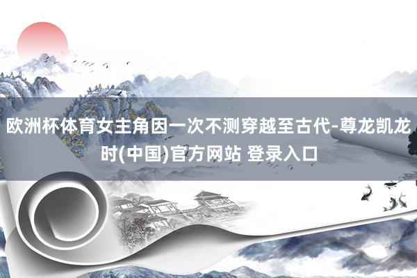 欧洲杯体育女主角因一次不测穿越至古代-尊龙凯龙时(中国)官方网站 登录入口