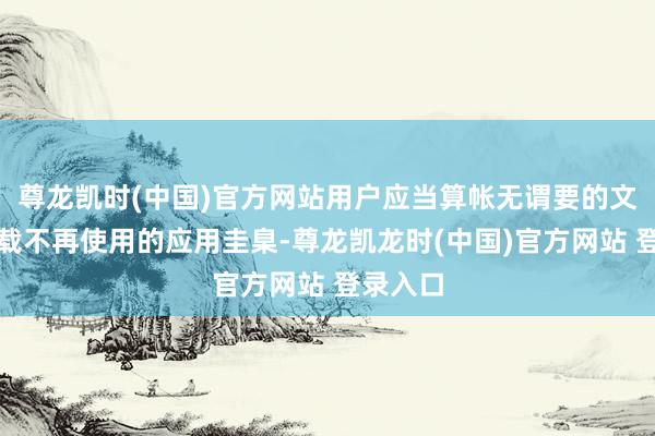 尊龙凯时(中国)官方网站用户应当算帐无谓要的文献或卸载不再使用的应用圭臬-尊龙凯龙时(中国)官方网站 登录入口