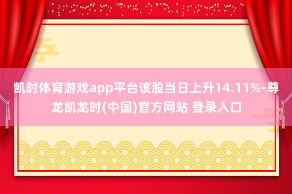 凯时体育游戏app平台该股当日上升14.11%-尊龙凯龙时(中国)官方网站 登录入口