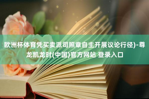 欧洲杯体育凭买卖派司照章自主开展议论行径)-尊龙凯龙时(中国)官方网站 登录入口