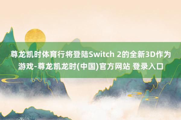 尊龙凯时体育行将登陆Switch 2的全新3D作为游戏-尊龙凯龙时(中国)官方网站 登录入口