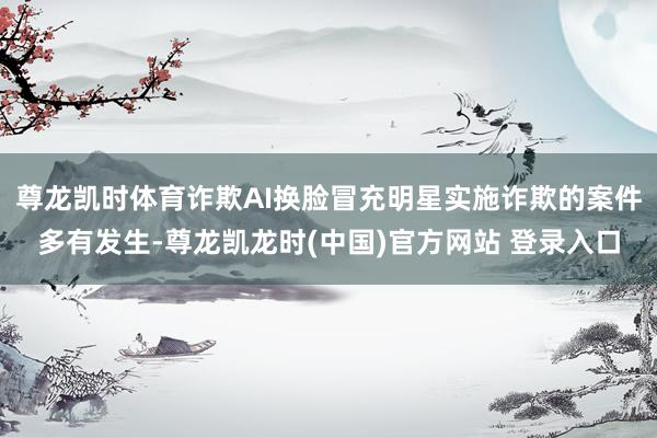 尊龙凯时体育诈欺AI换脸冒充明星实施诈欺的案件多有发生-尊龙凯龙时(中国)官方网站 登录入口
