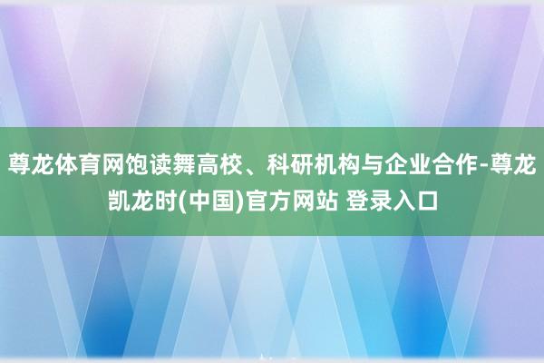尊龙体育网饱读舞高校、科研机构与企业合作-尊龙凯龙时(中国)官方网站 登录入口