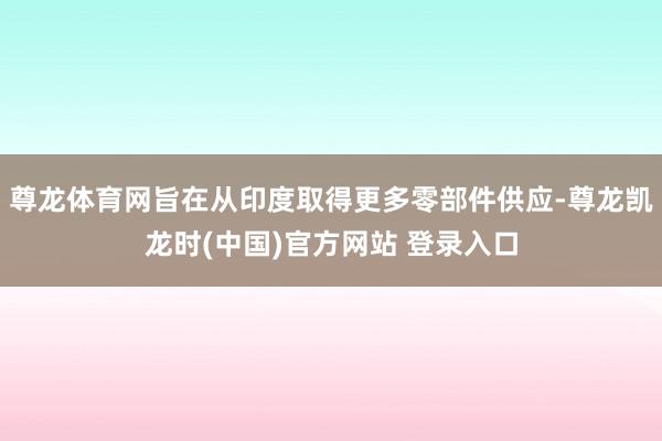尊龙体育网旨在从印度取得更多零部件供应-尊龙凯龙时(中国)官方网站 登录入口