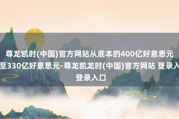 尊龙凯时(中国)官方网站从底本的400亿好意思元降至330亿好意思元-尊龙凯龙时(中国)官方网站 登录入口