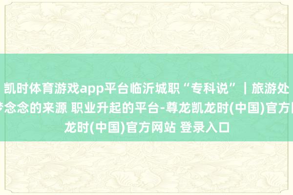 凯时体育游戏app平台临沂城职“专科说”｜旅游处理专科 文旅梦念念的来源 职业升起的平台-尊龙凯龙时(中国)官方网站 登录入口