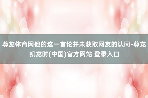 尊龙体育网他的这一言论并未获取网友的认同-尊龙凯龙时(中国)官方网站 登录入口