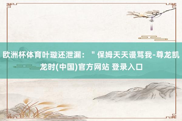 欧洲杯体育叶璇还泄漏：＂保姆天天谩骂我-尊龙凯龙时(中国)官方网站 登录入口