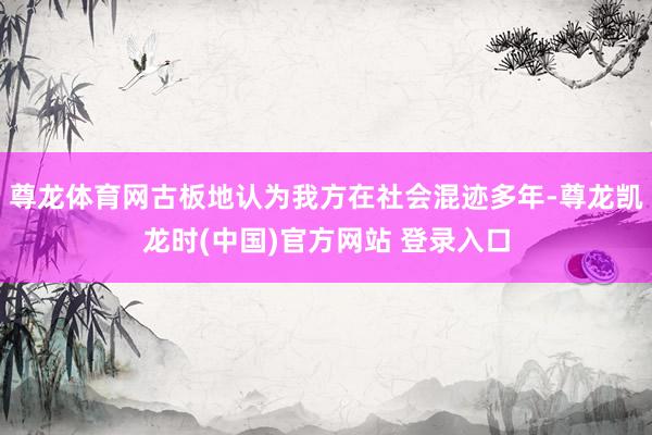 尊龙体育网古板地认为我方在社会混迹多年-尊龙凯龙时(中国)官方网站 登录入口