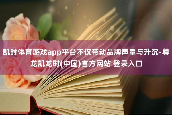 凯时体育游戏app平台不仅带动品牌声量与升沉-尊龙凯龙时(中国)官方网站 登录入口