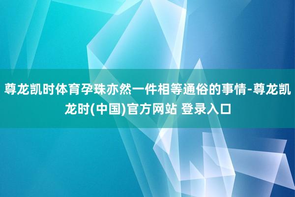 尊龙凯时体育孕珠亦然一件相等通俗的事情-尊龙凯龙时(中国)官方网站 登录入口