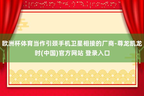 欧洲杯体育当作引颈手机卫星相接的厂商-尊龙凯龙时(中国)官方网站 登录入口