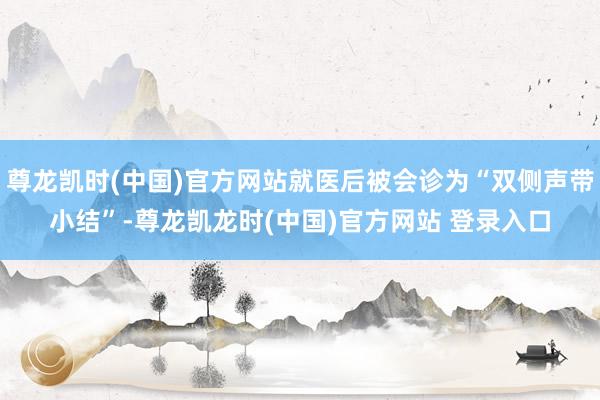 尊龙凯时(中国)官方网站就医后被会诊为“双侧声带小结”-尊龙凯龙时(中国)官方网站 登录入口