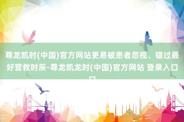 尊龙凯时(中国)官方网站更易被患者忽视、错过最好营救时辰-尊龙凯龙时(中国)官方网站 登录入口